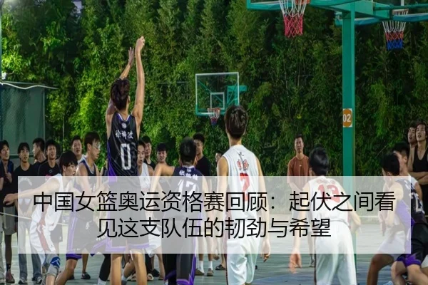 中国女篮奥运资格赛回顾：起伏之间看见这支队伍的韧劲与希望
